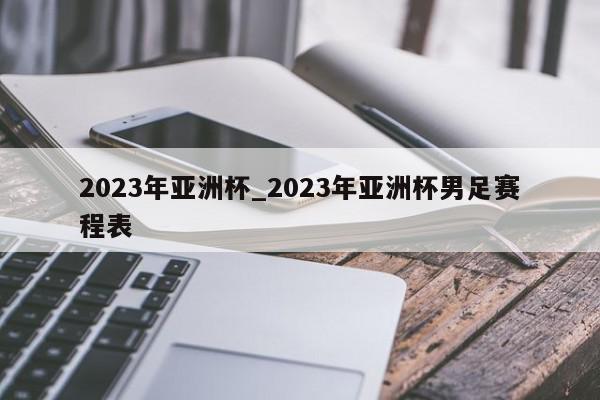 2023年亚洲杯_2023年亚洲杯男足赛程表