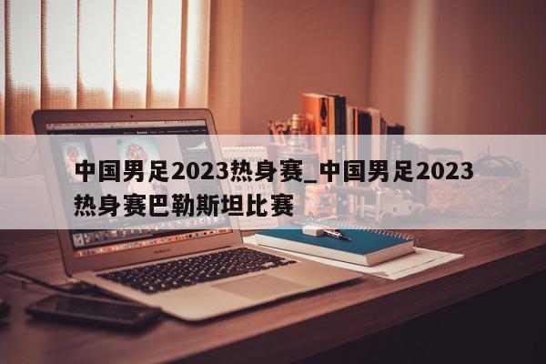 中国男足2023热身赛_中国男足2023热身赛巴勒斯坦比赛