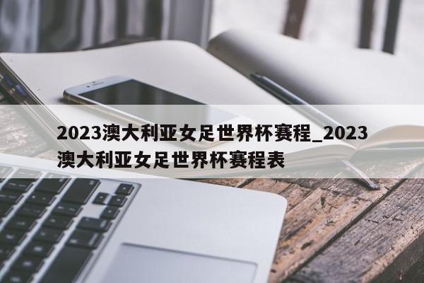 2023澳大利亚女足世界杯赛程_2023澳大利亚女足世界杯赛程表