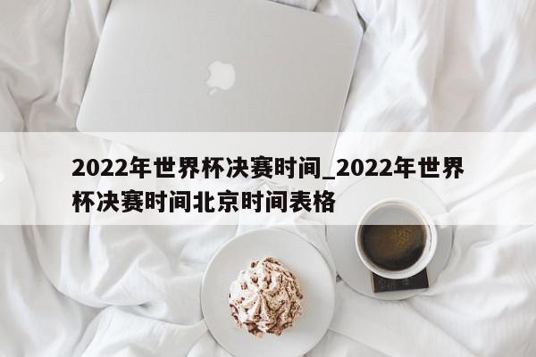 2022年世界杯决赛时间_2022年世界杯决赛时间北京时间表格