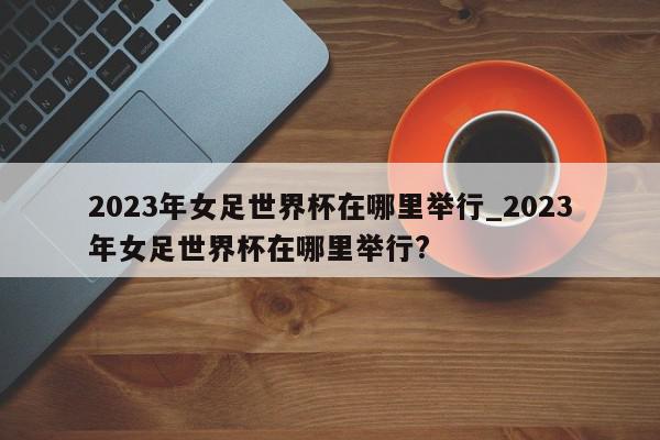 2023年女足世界杯在哪里举行_2023年女足世界杯在哪里举行?