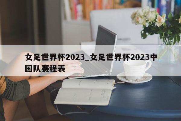 女足世界杯2023_女足世界杯2023中国队赛程表