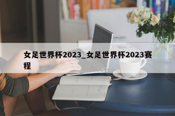 女足世界杯2023_女足世界杯2023赛程