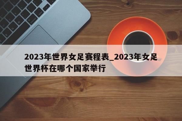 2023年世界女足赛程表_2023年女足世界杯在哪个国家举行