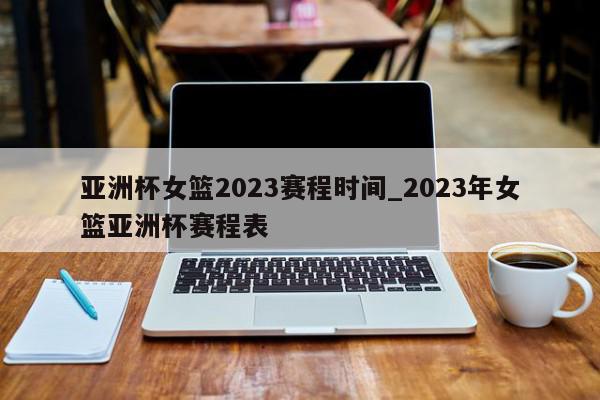 亚洲杯女篮2023赛程时间_2023年女篮亚洲杯赛程表