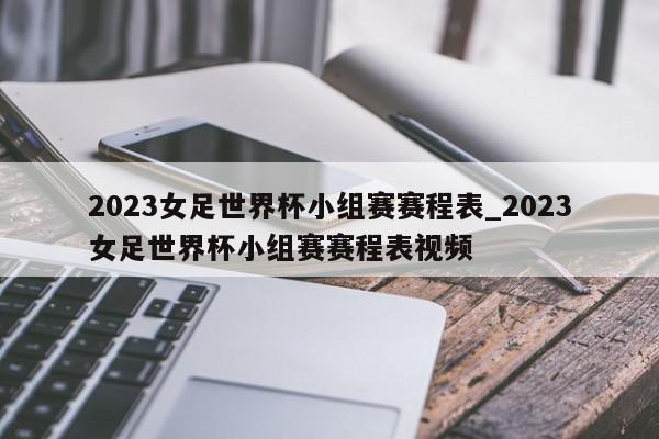 2023女足世界杯小组赛赛程表_2023女足世界杯小组赛赛程表视频