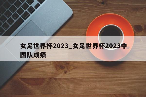 女足世界杯2023_女足世界杯2023中国队成绩