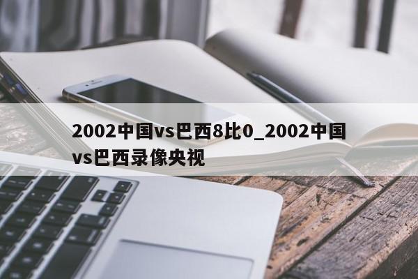 2002中国vs巴西8比0_2002中国vs巴西录像央视