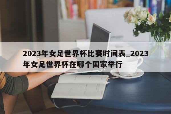 2023年女足世界杯比赛时间表_2023年女足世界杯在哪个国家举行