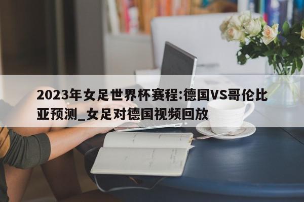 2023年女足世界杯赛程:德国VS哥伦比亚预测_女足对德国视频回放