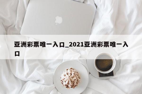 亚洲彩票唯一入口_2021亚洲彩票唯一入口