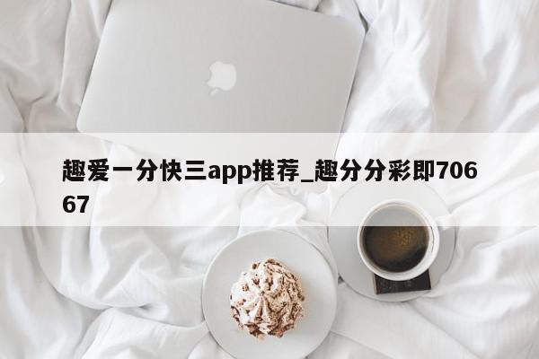 趣爱一分快三app推荐_趣分分彩即70667