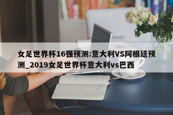 女足世界杯16强预测:意大利VS阿根廷预测_2019女足世界杯意大利vs巴西