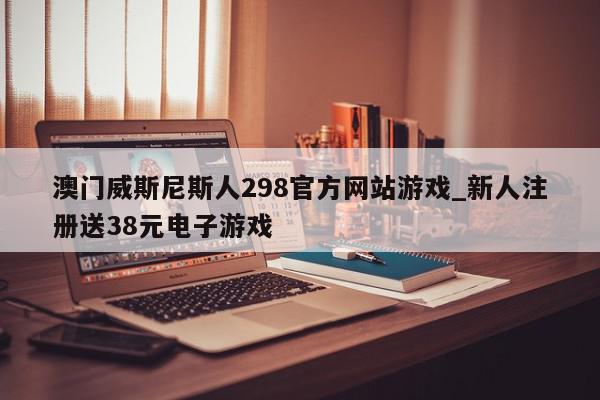 澳门威斯尼斯人298官方网站游戏_新人注册送38元电子游戏