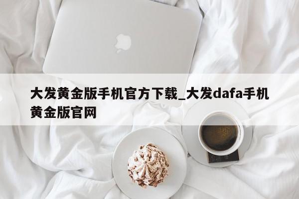 大发黄金版手机官方下载_大发dafa手机黄金版官网