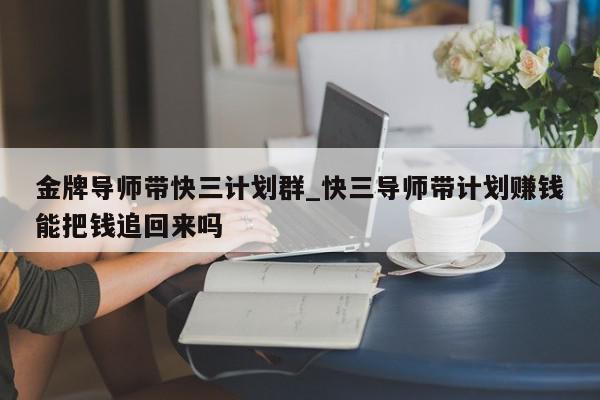 金牌导师带快三计划群_快三导师带计划赚钱能把钱追回来吗