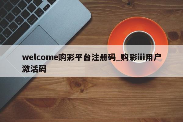 welcome购彩平台注册码_购彩ⅲ用户激活码