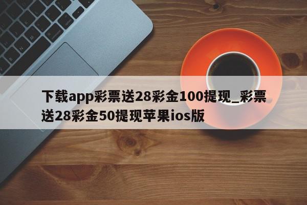 下载app彩票送28彩金100提现_彩票送28彩金50提现苹果ios版